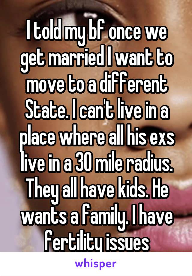 I told my bf once we get married I want to move to a different State. I can't live in a place where all his exs live in a 30 mile radius. They all have kids. He wants a family. I have fertility issues