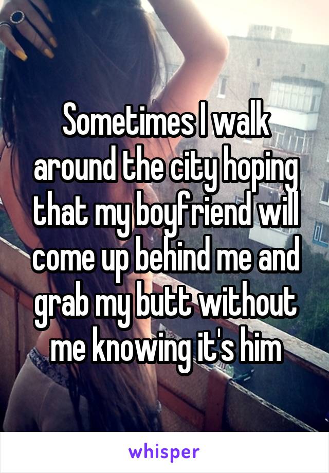 Sometimes I walk around the city hoping that my boyfriend will come up behind me and grab my butt without me knowing it's him