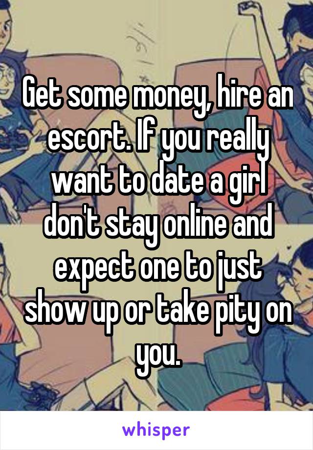 Get some money, hire an escort. If you really want to date a girl don't stay online and expect one to just show up or take pity on you.