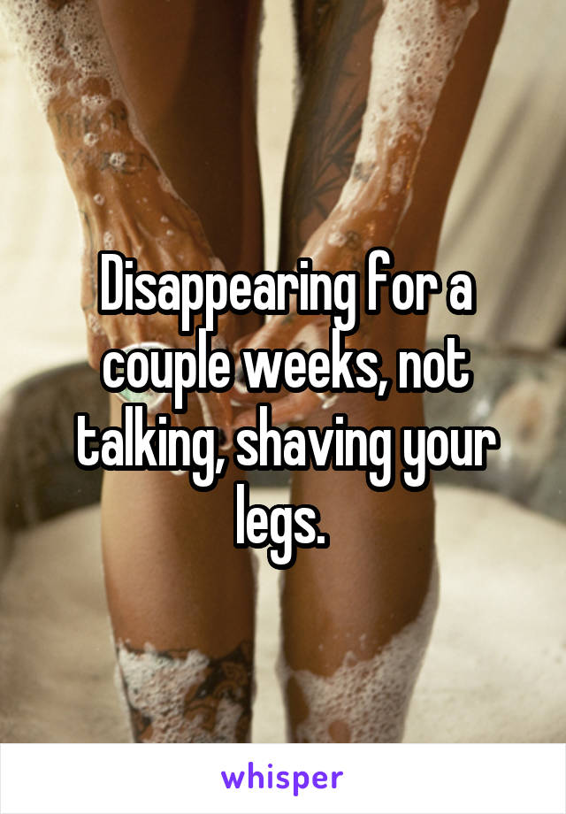 Disappearing for a couple weeks, not talking, shaving your legs. 