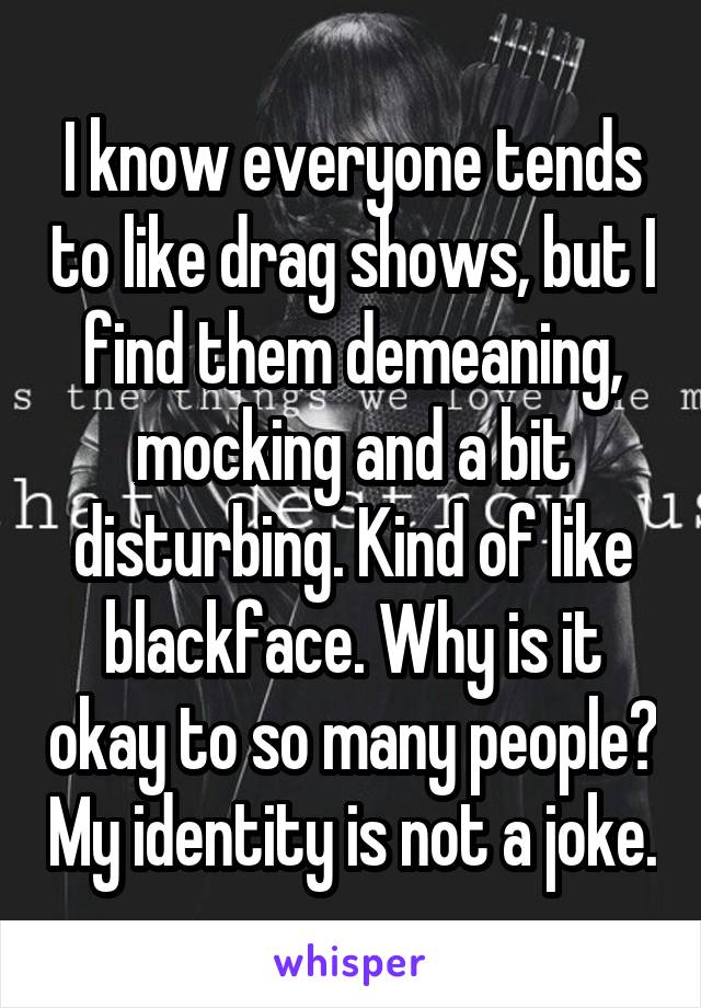 I know everyone tends to like drag shows, but I find them demeaning, mocking and a bit disturbing. Kind of like blackface. Why is it okay to so many people? My identity is not a joke.