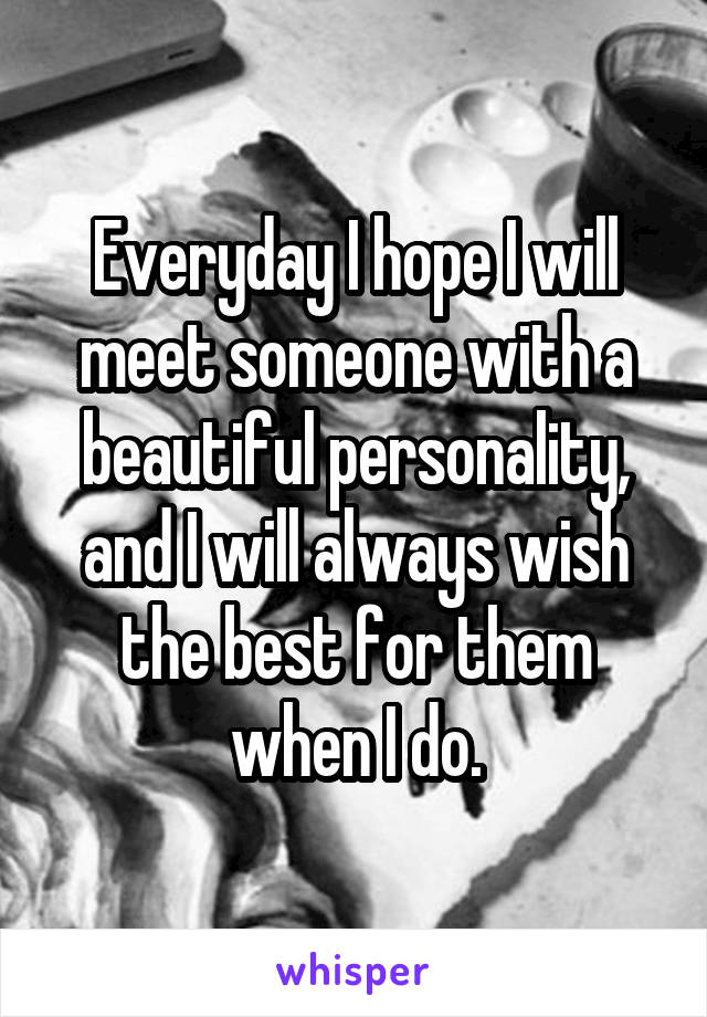 Everyday I hope I will meet someone with a beautiful personality, and I will always wish the best for them when I do.