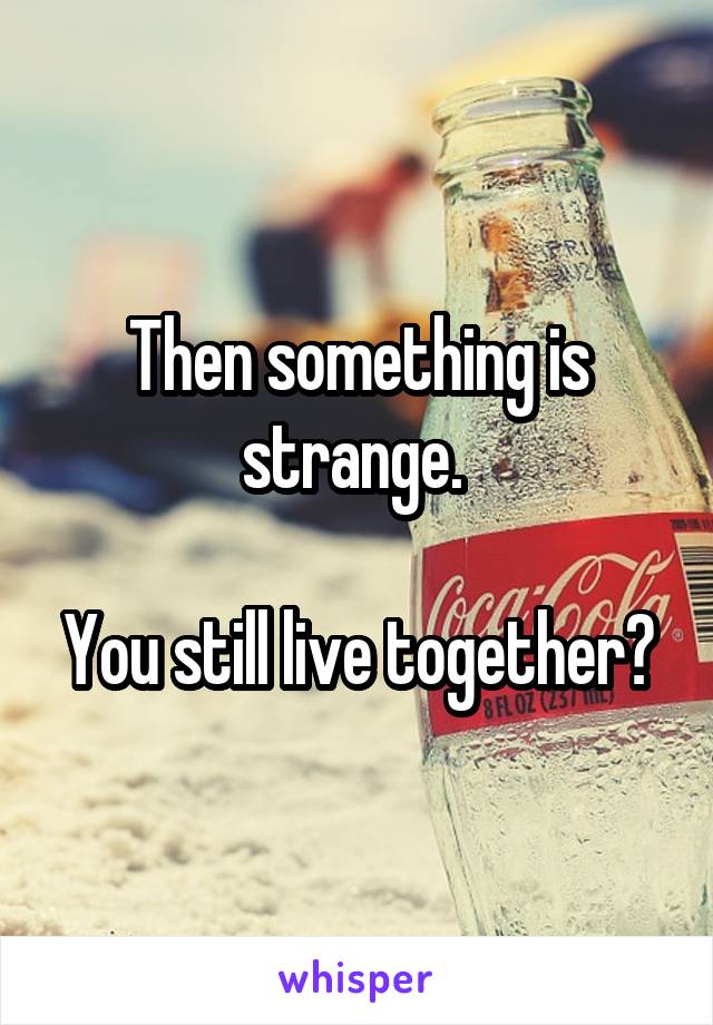 Then something is strange. 

You still live together?