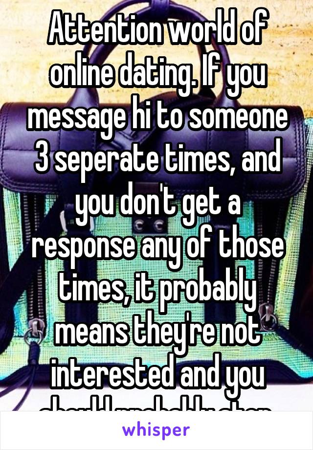 Attention world of online dating. If you message hi to someone 3 seperate times, and you don't get a response any of those times, it probably means they're not interested and you should probably stop.