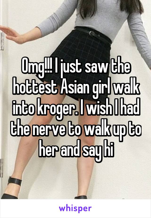 Omg!!! I just saw the hottest Asian girl walk into kroger. I wish I had the nerve to walk up to her and say hi