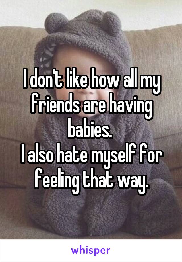 I don't like how all my friends are having babies. 
I also hate myself for feeling that way.