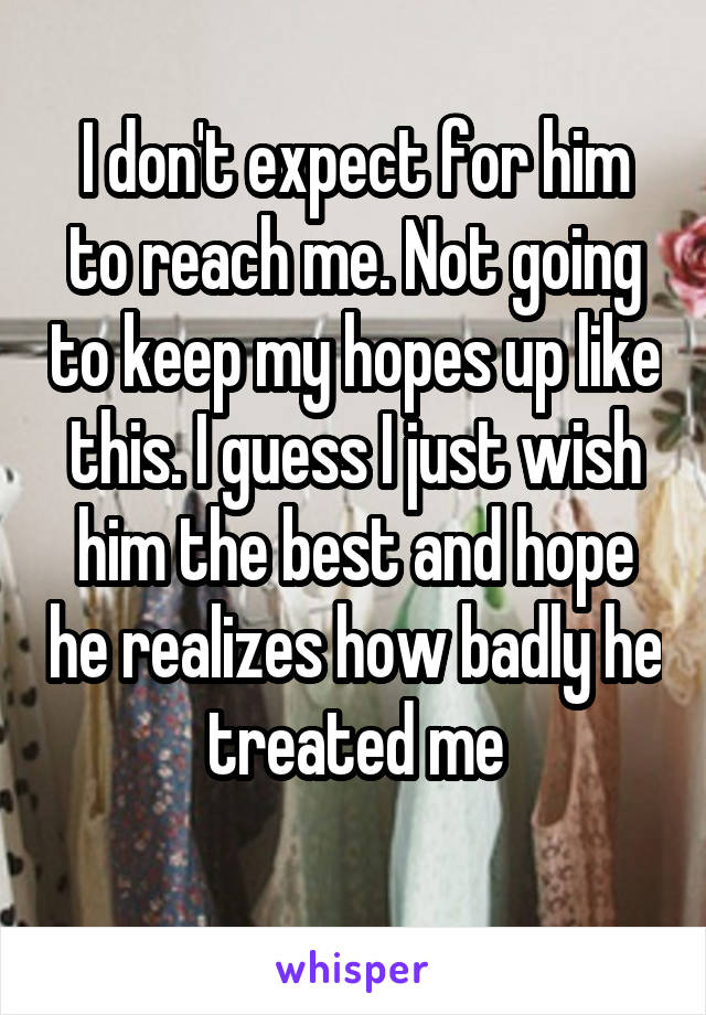 I don't expect for him to reach me. Not going to keep my hopes up like this. I guess I just wish him the best and hope he realizes how badly he treated me
