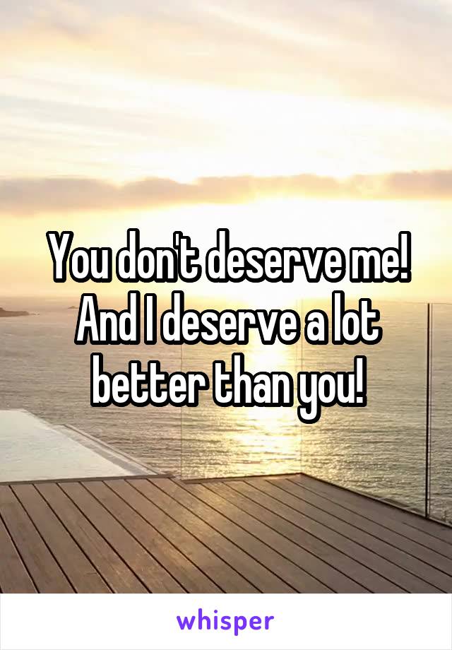 You don't deserve me!
And I deserve a lot better than you!