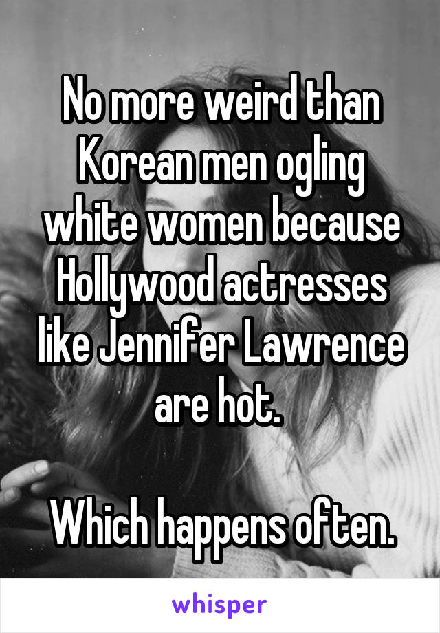 No more weird than Korean men ogling white women because Hollywood actresses like Jennifer Lawrence are hot. 

Which happens often.