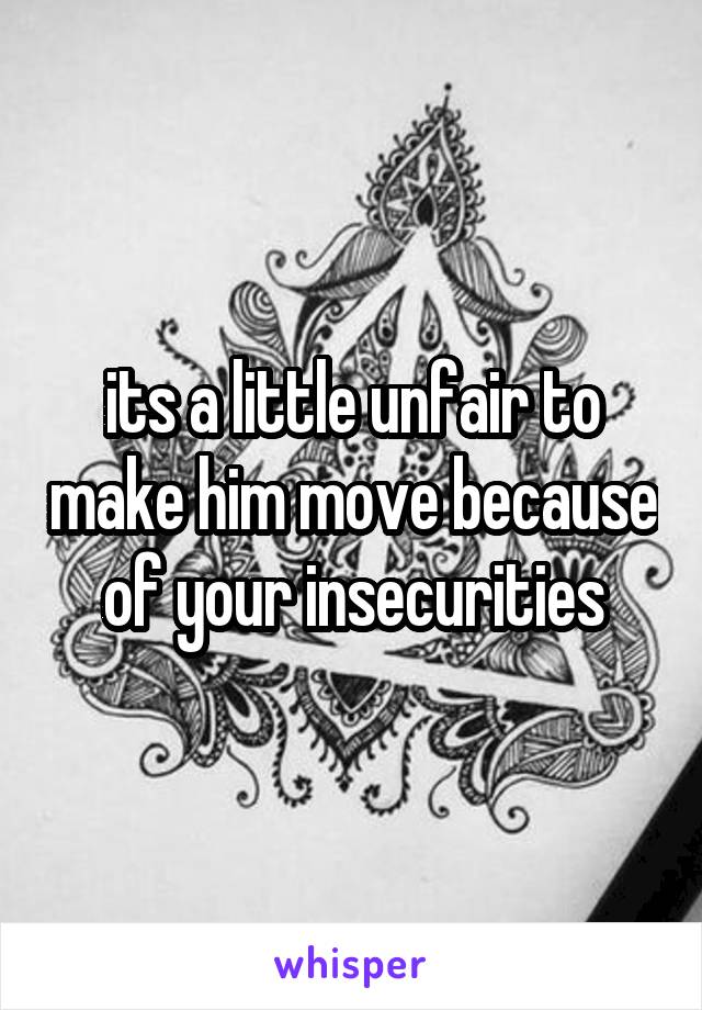 its a little unfair to make him move because of your insecurities