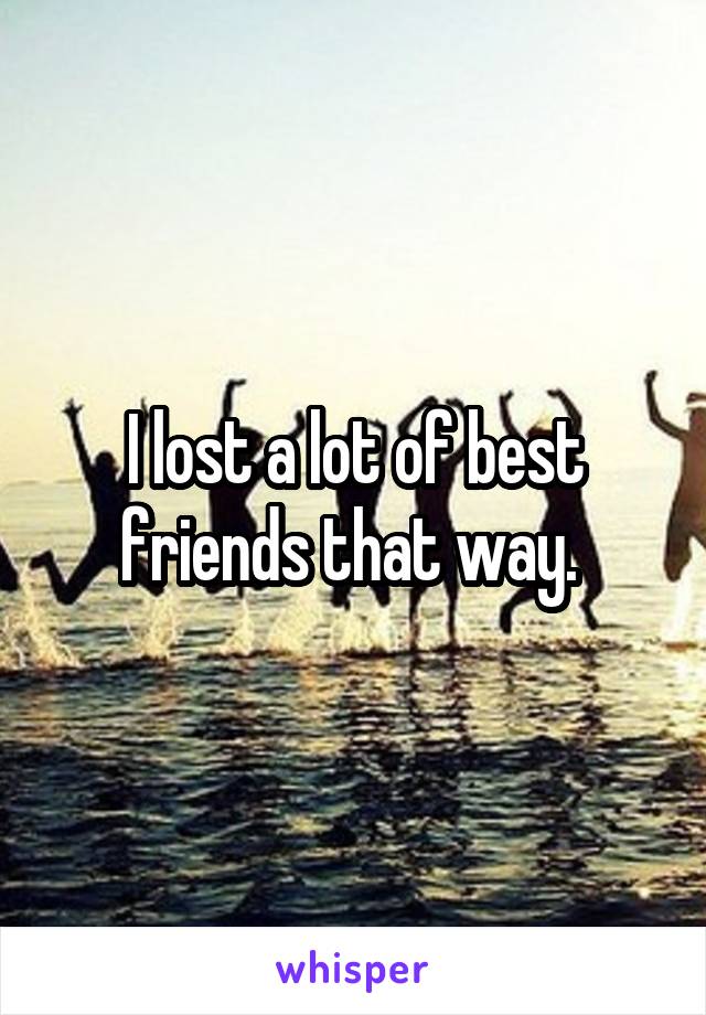 I lost a lot of best friends that way. 