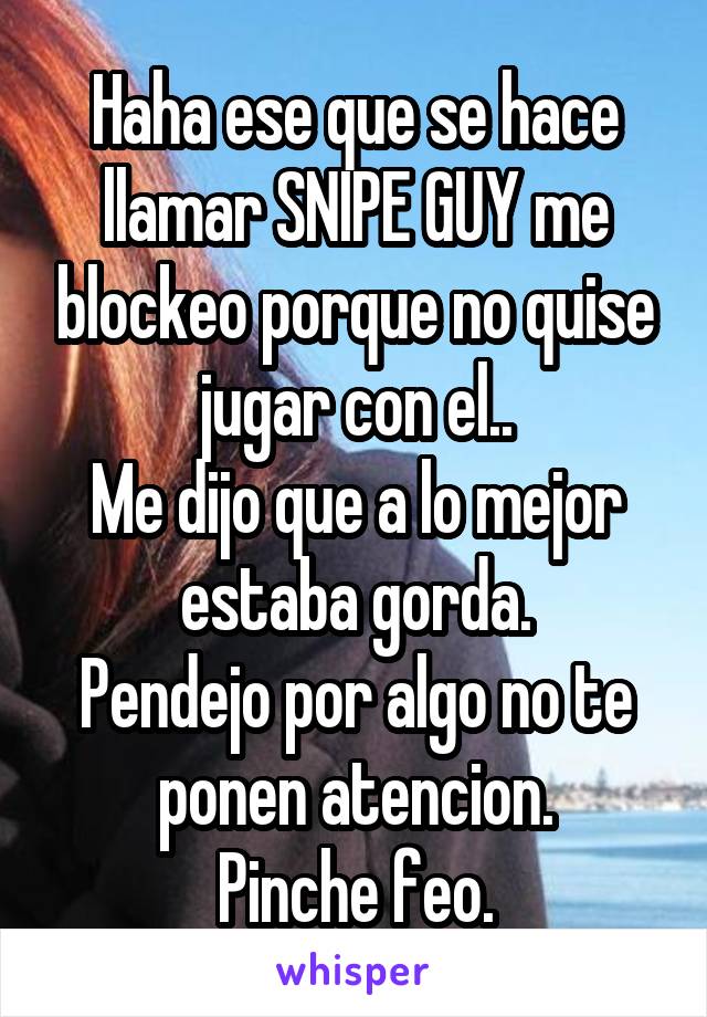 Haha ese que se hace llamar SNIPE GUY me blockeo porque no quise jugar con el..
Me dijo que a lo mejor estaba gorda.
Pendejo por algo no te ponen atencion.
Pinche feo.