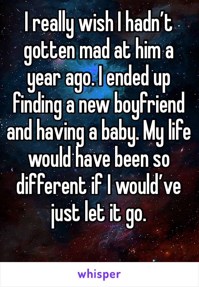 I really wish I hadn’t gotten mad at him a year ago. I ended up finding a new boyfriend and having a baby. My life would have been so different if I would’ve just let it go.