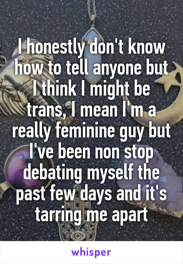 I honestly don't know how to tell anyone but I think I might be trans, I mean I'm a really feminine guy but I've been non stop debating myself the past few days and it's tarring me apart