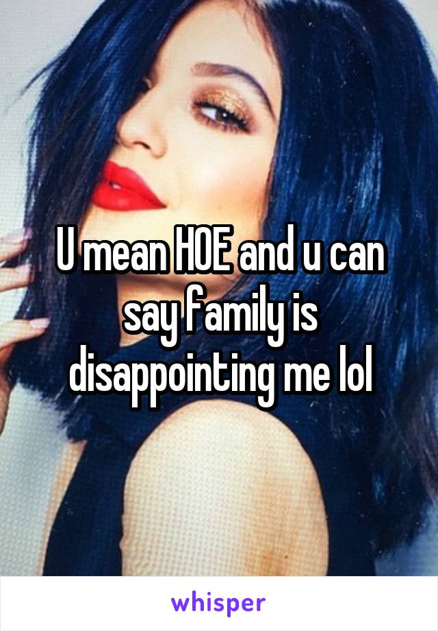 U mean HOE and u can say family is disappointing me lol