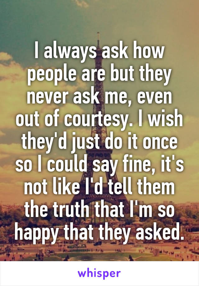 I always ask how people are but they never ask me, even out of courtesy. I wish they'd just do it once so I could say fine, it's not like I'd tell them the truth that I'm so happy that they asked.