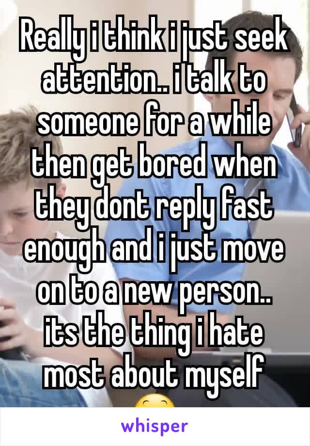 Really i think i just seek attention.. i talk to someone for a while then get bored when they dont reply fast enough and i just move on to a new person.. its the thing i hate most about myself 😕