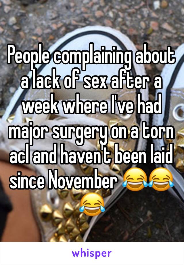 People complaining about a lack of sex after a week where I've had major surgery on a torn acl and haven't been laid since November 😂😂😂