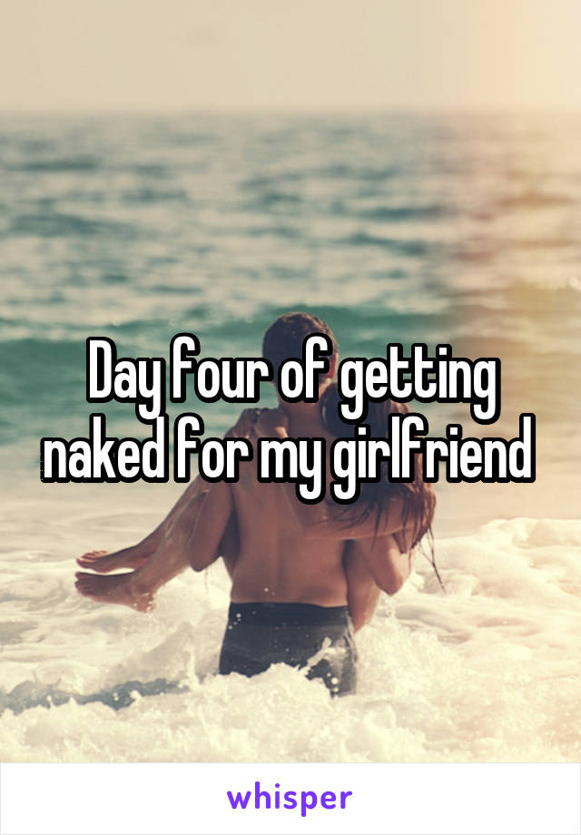 Day four of getting naked for my girlfriend 