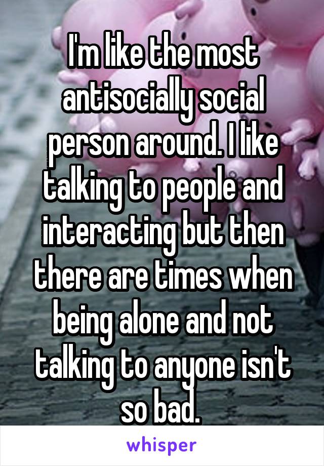 I'm like the most antisocially social person around. I like talking to people and interacting but then there are times when being alone and not talking to anyone isn't so bad. 