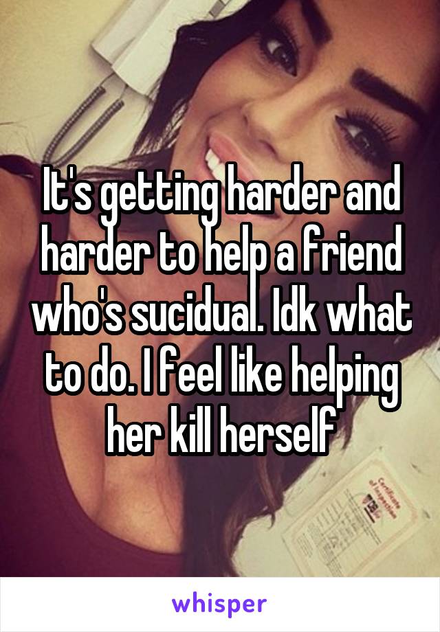 It's getting harder and harder to help a friend who's sucidual. Idk what to do. I feel like helping her kill herself