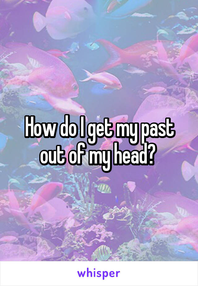 How do I get my past out of my head? 