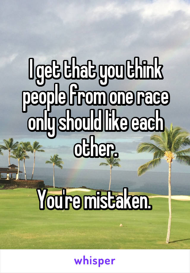 I get that you think people from one race only should like each other.

You're mistaken. 