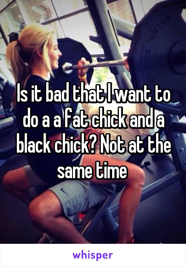 Is it bad that I want to do a a fat chick and a black chick? Not at the same time 