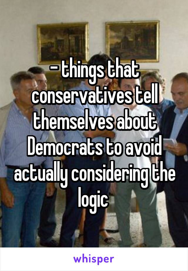 - things that conservatives tell themselves about Democrats to avoid actually considering the logic 