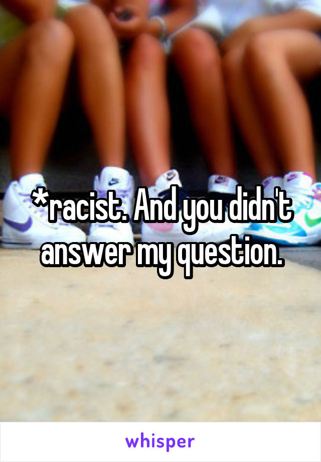 *racist. And you didn't answer my question.