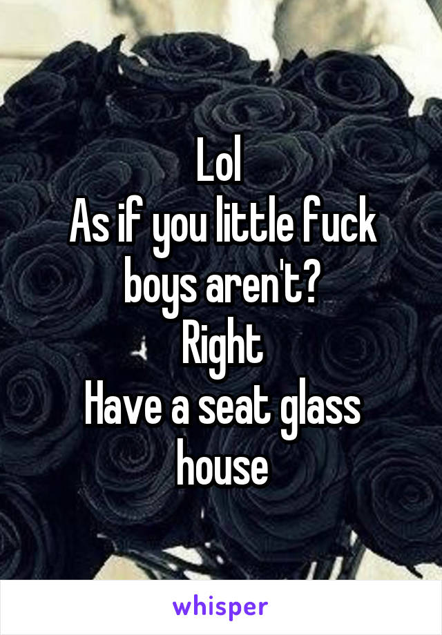 Lol 
As if you little fuck boys aren't?
Right
Have a seat glass house