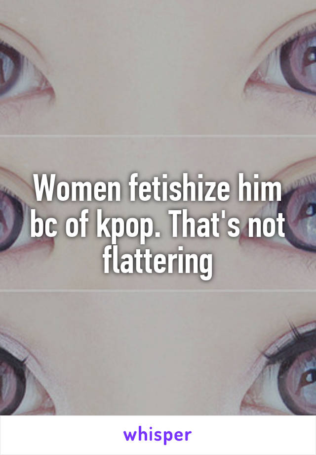 Women fetishize him bc of kpop. That's not flattering