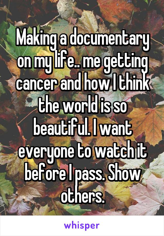 Making a documentary on my life.. me getting cancer and how I think the world is so beautiful. I want everyone to watch it before I pass. Show others.