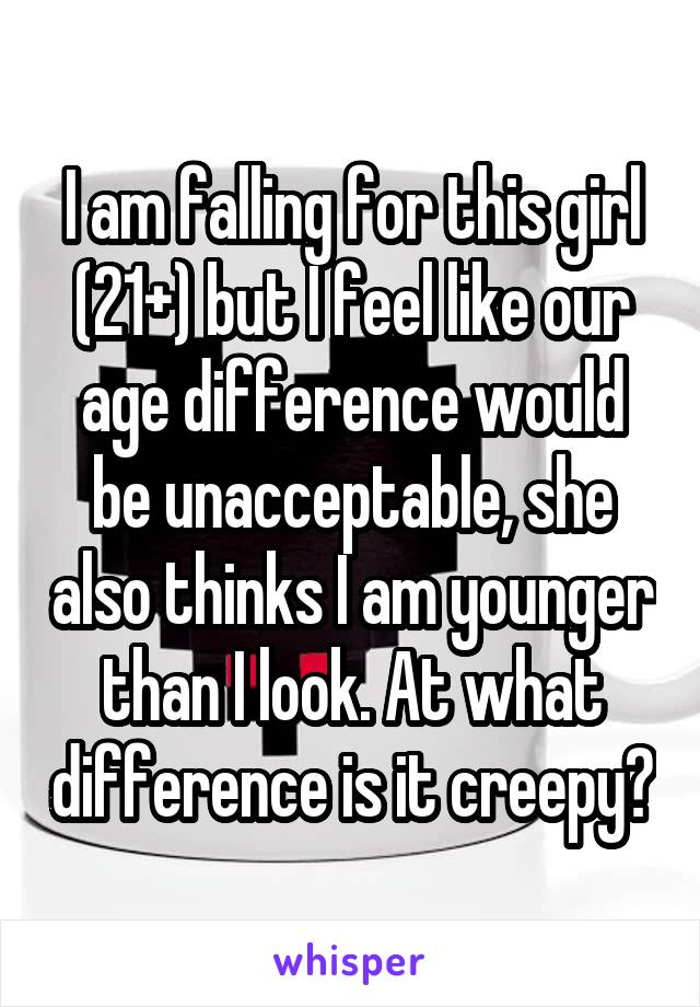 I am falling for this girl (21+) but I feel like our age difference would be unacceptable, she also thinks I am younger than I look. At what difference is it creepy?