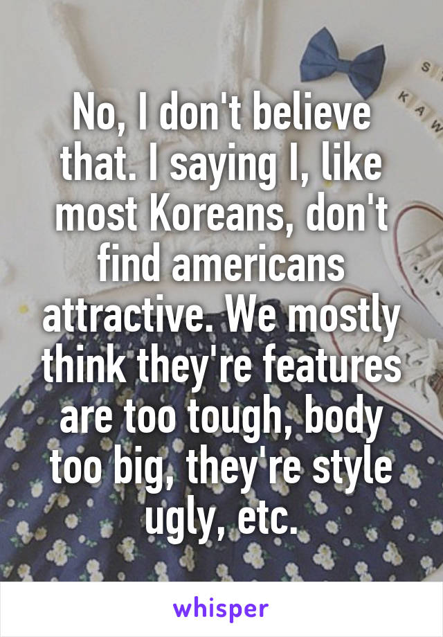 No, I don't believe that. I saying I, like most Koreans, don't find americans attractive. We mostly think they're features are too tough, body too big, they're style ugly, etc.