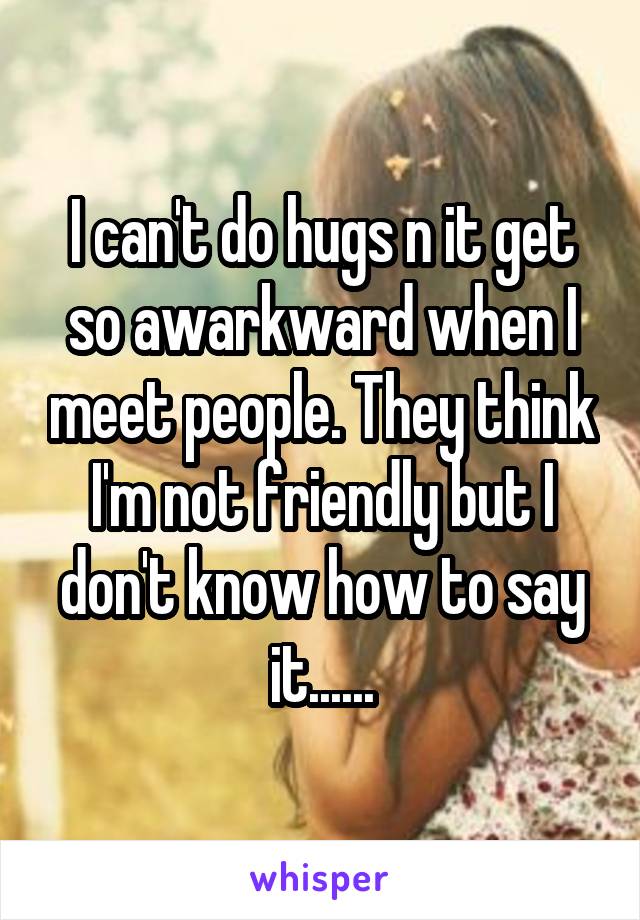 I can't do hugs n it get so awarkward when I meet people. They think I'm not friendly but I don't know how to say it......