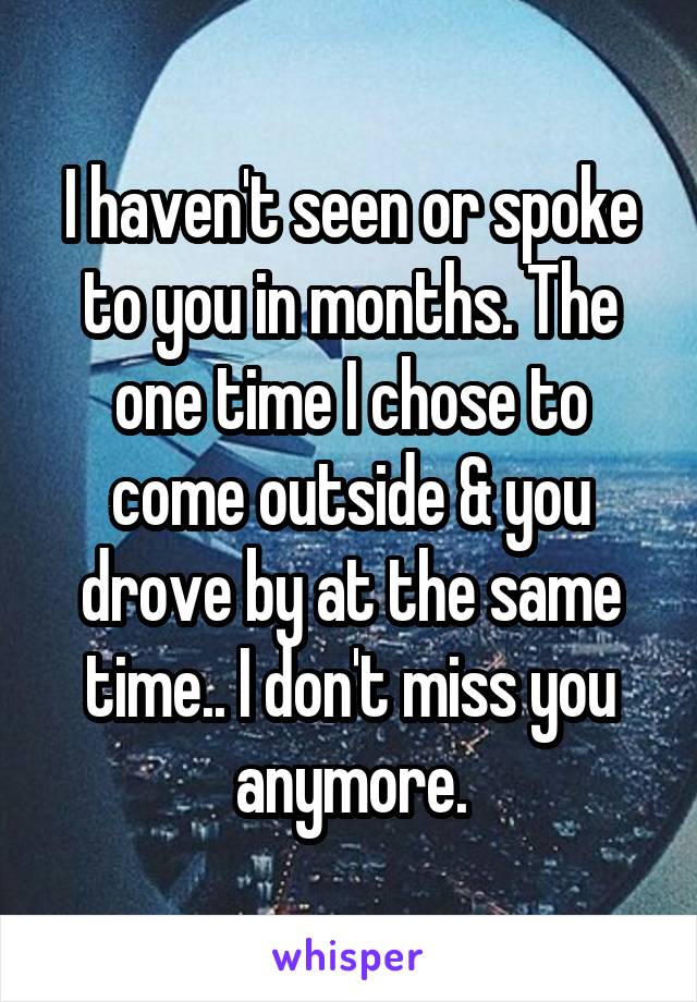 I haven't seen or spoke to you in months. The one time I chose to come outside & you drove by at the same time.. I don't miss you anymore.