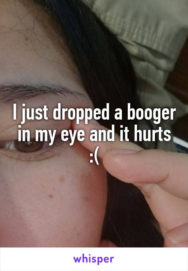 I just dropped a booger in my eye and it hurts :(