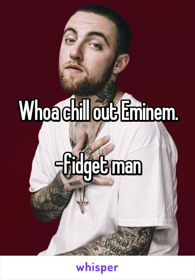 Whoa chill out Eminem.

-fidget man