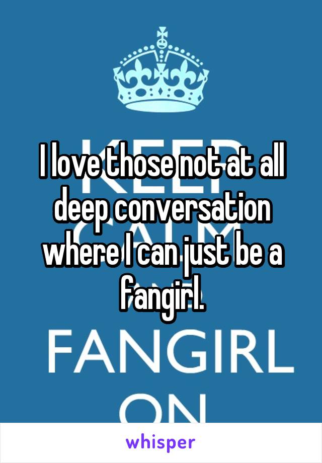 I love those not at all deep conversation where I can just be a fangirl.