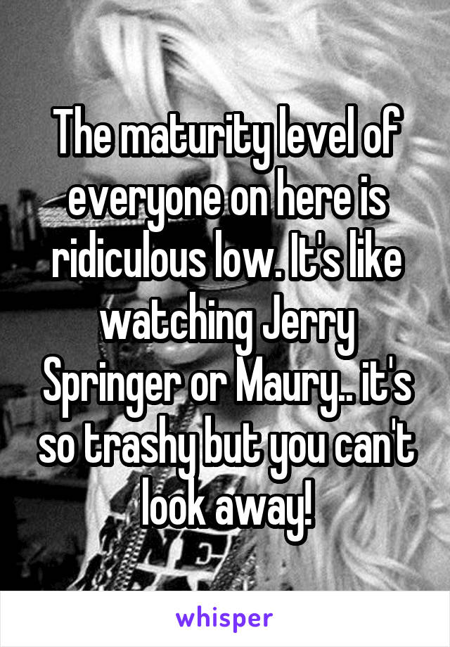 The maturity level of everyone on here is ridiculous low. It's like watching Jerry Springer or Maury.. it's so trashy but you can't look away!