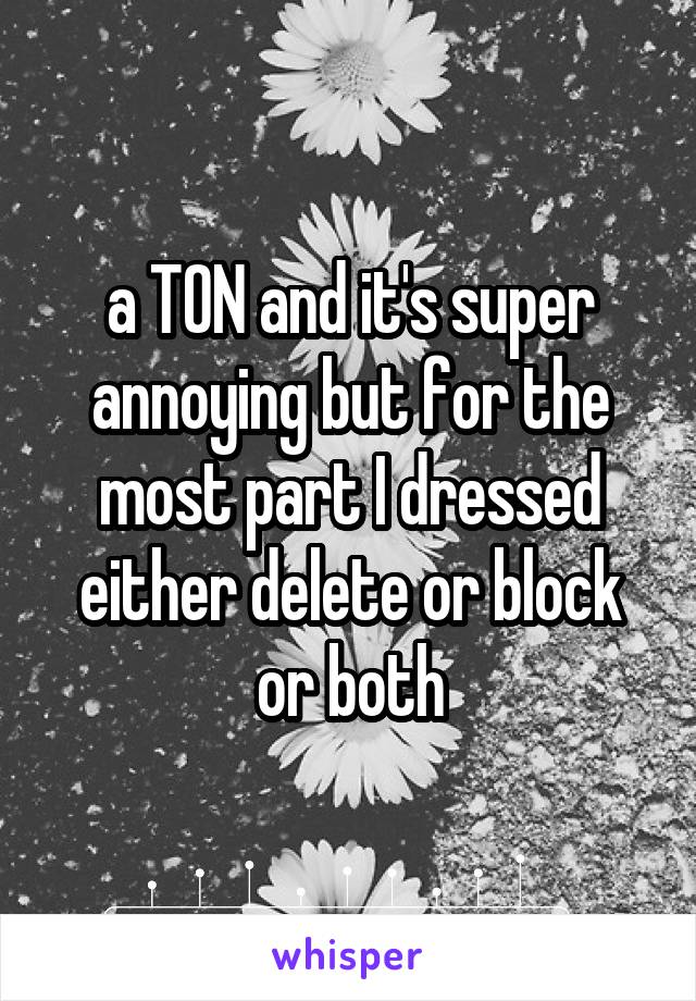 a TON and it's super annoying but for the most part I dressed either delete or block or both