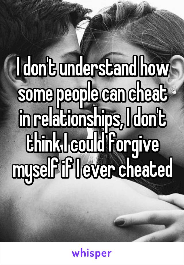 I don't understand how some people can cheat in relationships, I don't think I could forgive myself if I ever cheated 