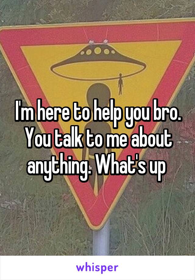 I'm here to help you bro. You talk to me about anything. What's up 