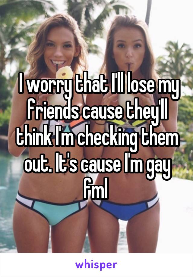  I worry that I'll lose my friends cause they'll think I'm checking them out. It's cause I'm gay fml 