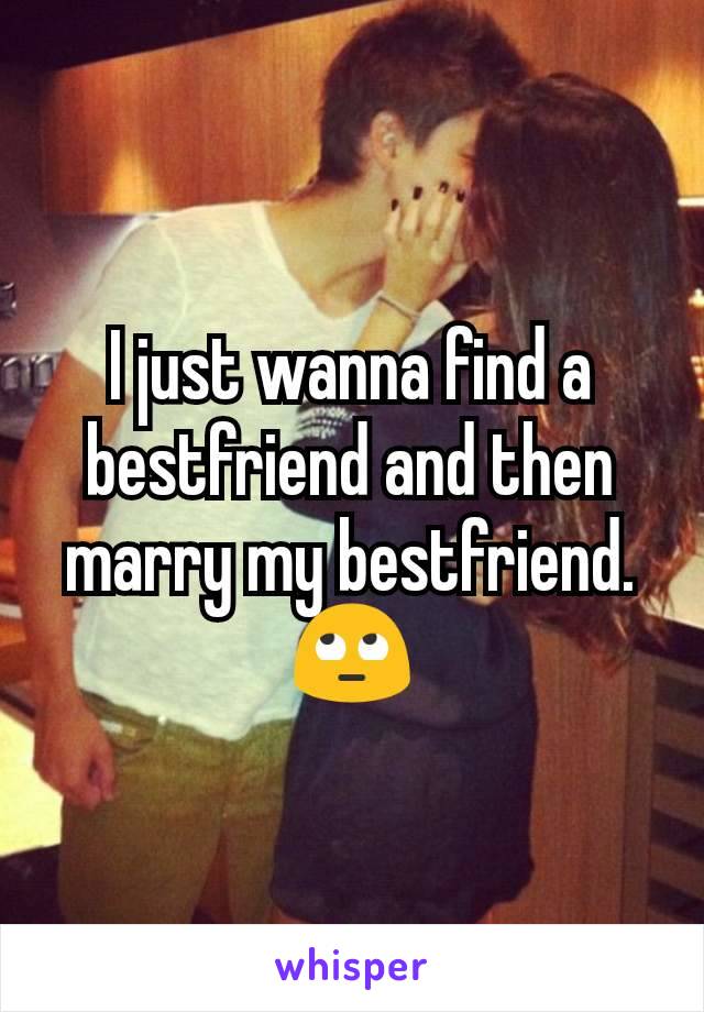 I just wanna find a bestfriend and then marry my bestfriend. 🙄