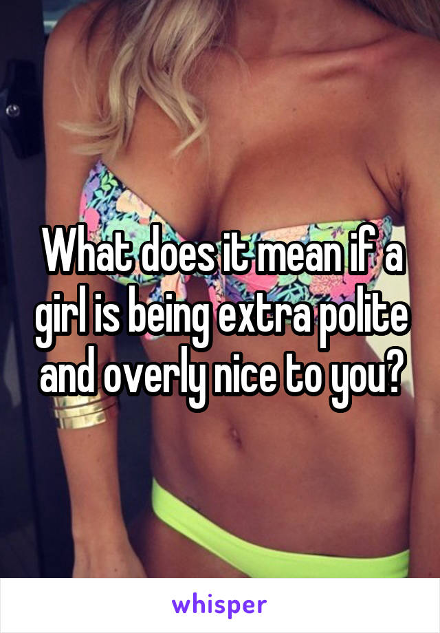 What does it mean if a girl is being extra polite and overly nice to you?