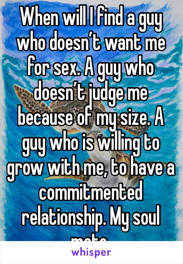 When will I find a guy who doesn’t want me for sex. A guy who doesn’t judge me because of my size. A guy who is willing to grow with me, to have a commitmented relationship. My soul mate. 