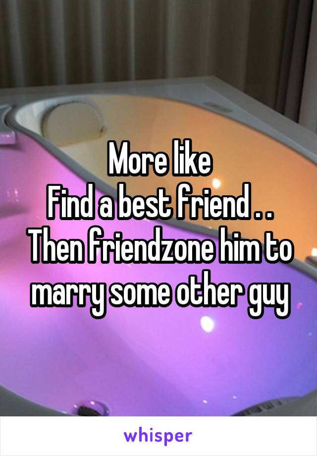 More like
Find a best friend . . Then friendzone him to marry some other guy