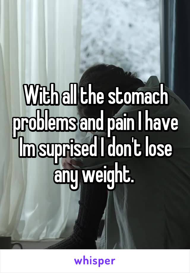 With all the stomach problems and pain I have Im suprised I don't lose any weight. 